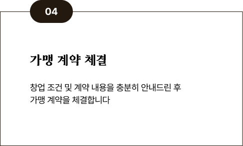 04 가맹 계약 체결 - 창업 조건 및 계약 내용을 충분히 안내드린 후 가맹 계약을 체결합니다